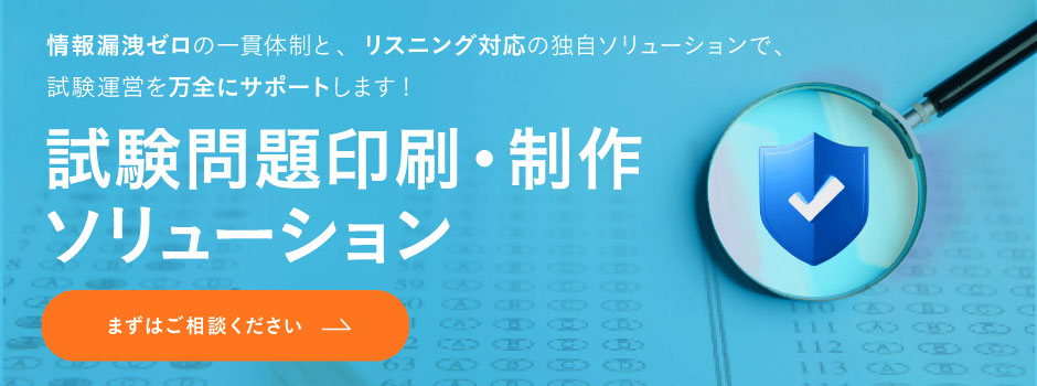 試験問題印刷ソリューション-情報漏洩ゼロの一貫体制と、 リスニング対応の独自ソリューションで、 試験運営を万全にサポートします! 