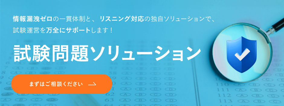 試験問題ソリューション-情報漏洩ゼロの一貫体制と、 リスニング対応の独自ソリューションで、 試験運営を万全にサポートします! 